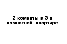 2 комнаты в 3-х комнатной  квартире